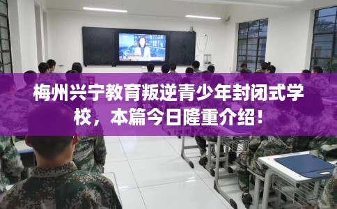 梅州兴宁教育叛逆青少年封闭式学校，本篇今日隆重介绍！
