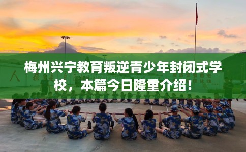 梅州兴宁教育叛逆青少年封闭式学校，本篇今日隆重介绍！