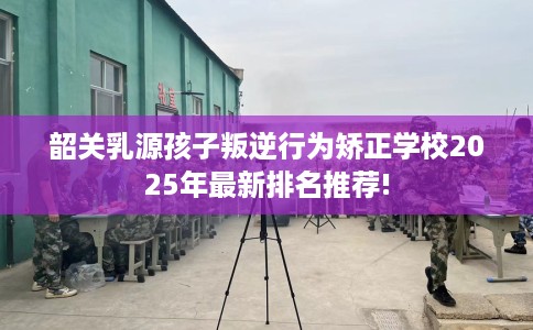 韶关乳源孩子叛逆行为矫正学校2025年最新排名推荐! 韶关乳源孩子叛逆行为矫正学校2025年最新排名推荐!