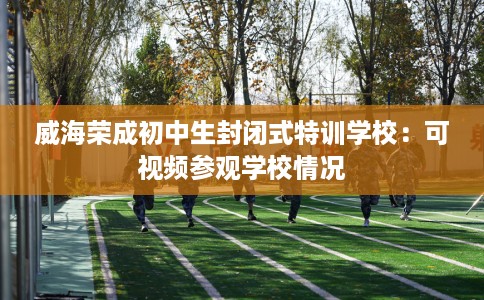 威海荣成初中生封闭式特训学校：可视频参观学校情况