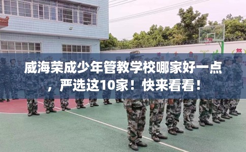 威海荣成少年管教学校哪家好一点，严选这10家！快来看看！