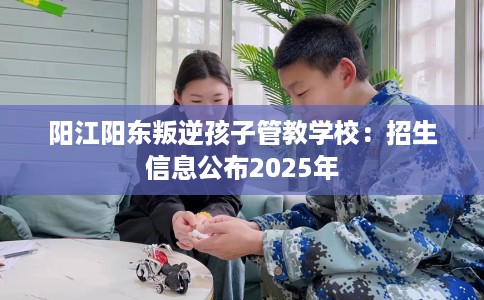 阳江阳东叛逆孩子管教学校：招生信息公布2025年