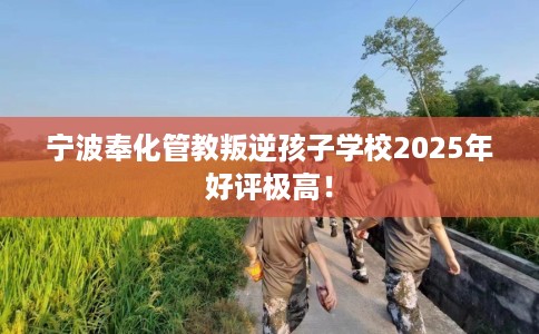 宁波奉化管教叛逆孩子学校2025年好评极高！
