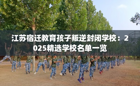 江苏宿迁教育孩子叛逆封闭学校：2025精选学校名单一览