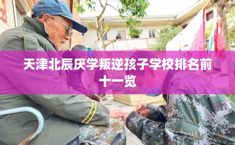 天津北辰厌学叛逆孩子学校排名前十一览