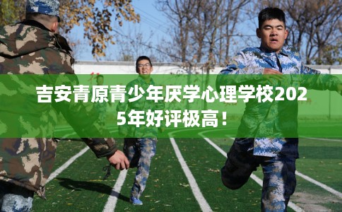 吉安青原青少年厌学心理学校2025年好评极高！
