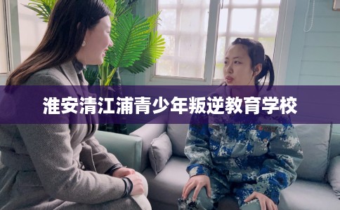 淮安清江浦青少年叛逆教育学校 淮安清江浦青少年叛逆教育学校