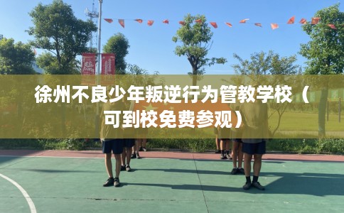 徐州不良少年叛逆行为管教学校（可到校免费参观）