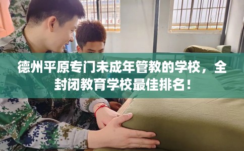 德州平原专门未成年管教的学校,全封闭教育学校最佳排名! 德州平原专门未成年管教的学校,全封闭教育学校最佳排名!
