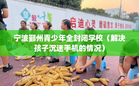 宁波鄞州青少年全封闭学校(解决孩子沉迷手机的情况) 宁波鄞州青少年全封闭学校(解决孩子沉迷手机的情况)
