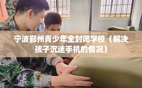 宁波鄞州青少年全封闭学校(解决孩子沉迷手机的情况) 宁波鄞州青少年全封闭学校(解决孩子沉迷手机的情况)
