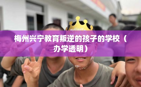 梅州兴宁教育叛逆的孩子的学校（办学透明）