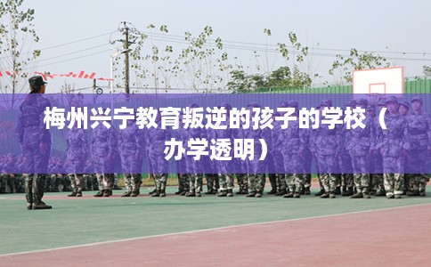 梅州兴宁教育叛逆的孩子的学校（办学透明）