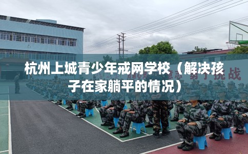 杭州上城青少年戒网学校（解决孩子在家躺平的情况）