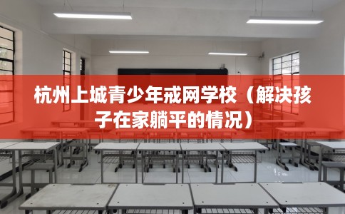 杭州上城青少年戒网学校（解决孩子在家躺平的情况）