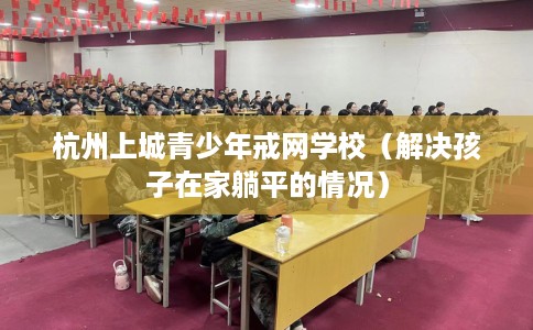 杭州上城青少年戒网学校（解决孩子在家躺平的情况）