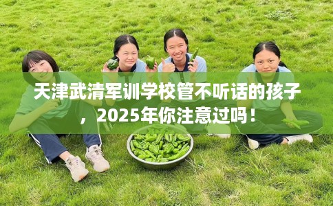 天津武清军训学校管不听话的孩子，2025年你注意过吗！