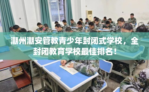 潮州潮安管教青少年封闭式学校,全封闭教育学校最佳排名! 潮州潮安管教青少年封闭式学校,全封闭教育学校最佳排名!