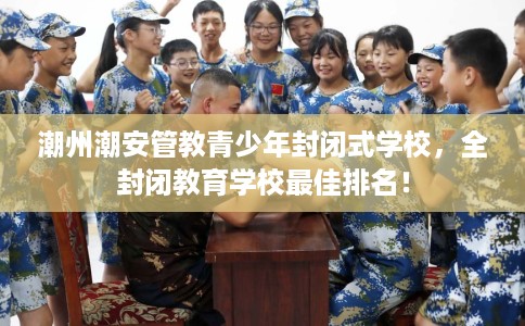 潮州潮安管教青少年封闭式学校,全封闭教育学校最佳排名! 潮州潮安管教青少年封闭式学校,全封闭教育学校最佳排名!