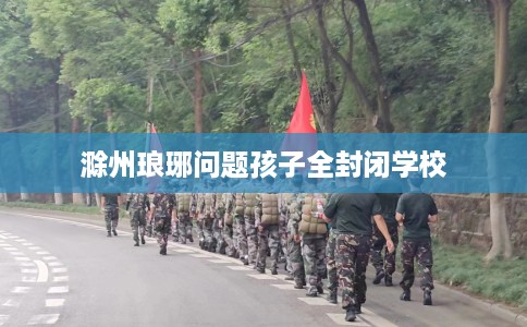 滁州琅琊问题孩子全封闭学校