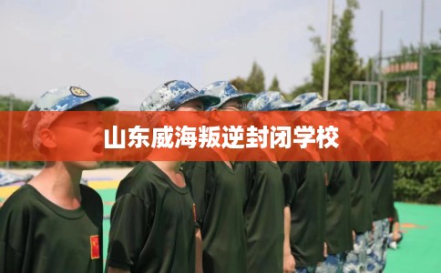 山东威海叛逆封闭学校