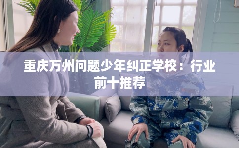 重庆万州问题少年纠正学校：行业前十推荐