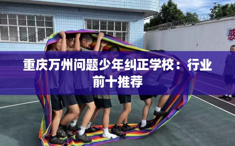重庆万州问题少年纠正学校：行业前十推荐