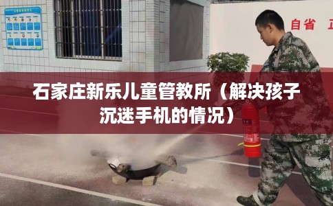 石家庄新乐儿童管教所（解决孩子沉迷手机的情况）