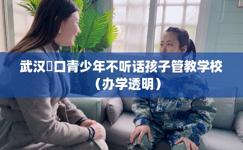 武汉硚口青少年不听话孩子管教学校（办学透明）