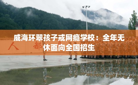 威海环翠孩子戒网瘾学校：全年无休面向全国招生