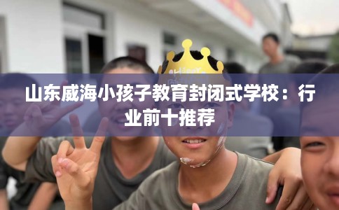 山东威海小孩子教育封闭式学校：行业前十推荐