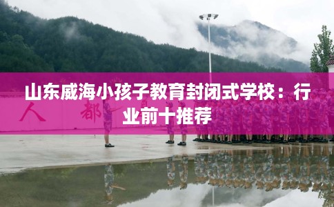山东威海小孩子教育封闭式学校：行业前十推荐