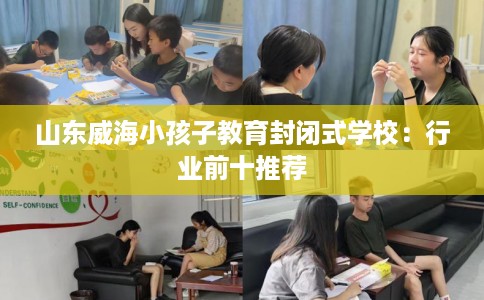 山东威海小孩子教育封闭式学校：行业前十推荐