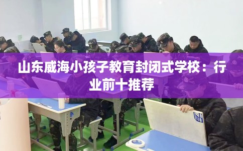 山东威海小孩子教育封闭式学校：行业前十推荐