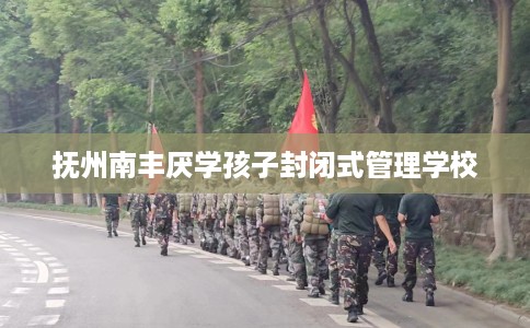 抚州南丰厌学孩子封闭式管理学校