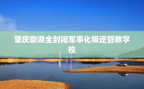 肇庆鼎湖全封闭军事化叛逆管教学校