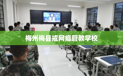 梅州梅县戒网瘾管教学校