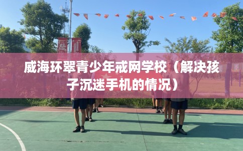 威海环翠青少年戒网学校(解决孩子沉迷手机的情况) 威海环翠青少年戒网学校(解决孩子沉迷手机的情况)
