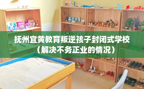 抚州宜黄教育叛逆孩子封闭式学校（解决不务正业的情况）