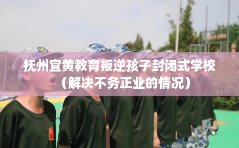 抚州宜黄教育叛逆孩子封闭式学校（解决不务正业的情况）
