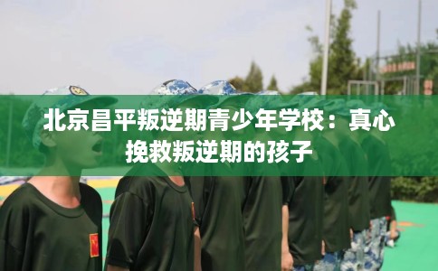 北京昌平叛逆期青少年学校：真心挽救叛逆期的孩子
