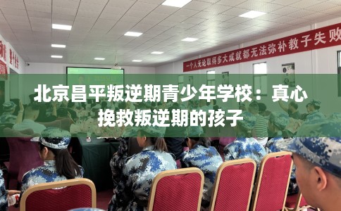 北京昌平叛逆期青少年学校：真心挽救叛逆期的孩子