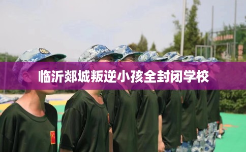 临沂郯城叛逆小孩全封闭学校