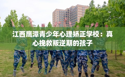 江西鹰潭青少年心理矫正学校：真心挽救叛逆期的孩子