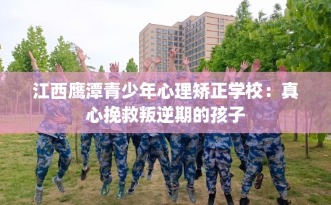 江西鹰潭青少年心理矫正学校：真心挽救叛逆期的孩子