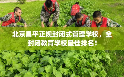 北京昌平正规封闭式管理学校，全封闭教育学校最佳排名！