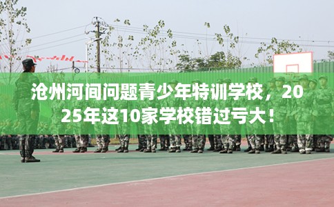 沧州河间问题青少年特训学校，2025年这10家学校错过亏大！