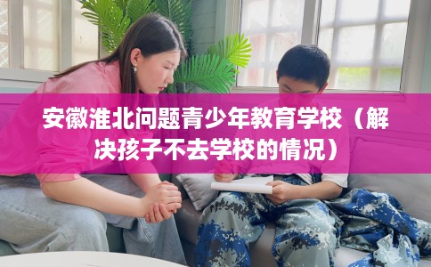安徽淮北问题青少年教育学校（解决孩子不去学校的情况）