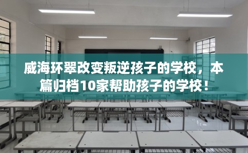 威海环翠改变叛逆孩子的学校，本篇归档10家帮助孩子的学校！