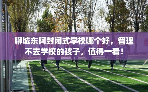 聊城东阿封闭式学校哪个好，管理不去学校的孩子，值得一看！